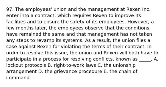 97. The employees' union and the management at Rexen Inc. enter into a contract, which requires Rexen to improve its facilities and to ensure the safety of its employees. However, a few months later, the employees observe that the conditions have remained the same and that management has not taken any steps to revamp its systems. As a result, the union files a case against Rexen for violating the terms of their contract. In order to resolve this issue, the union and Rexen will both have to participate in a process for resolving conflicts, known as _____. A. lockout protocols B. right-to-work laws C. the unionship arrangement D. the grievance procedure E. the chain of command