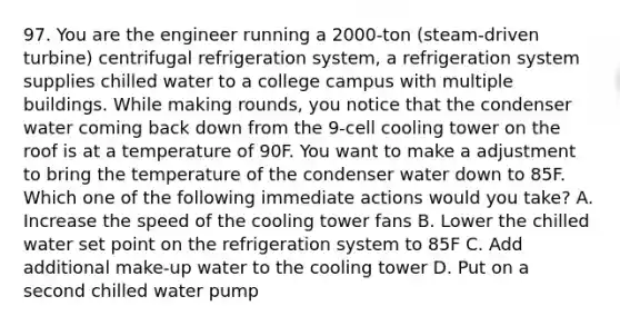 97. You are the engineer running a 2000-ton (steam-driven turbine) centrifugal refrigeration system, a refrigeration system supplies chilled water to a college campus with multiple buildings. While making rounds, you notice that the condenser water coming back down from the 9-cell cooling tower on the roof is at a temperature of 90F. You want to make a adjustment to bring the temperature of the condenser water down to 85F. Which one of the following immediate actions would you take? A. Increase the speed of the cooling tower fans B. Lower the chilled water set point on the refrigeration system to 85F C. Add additional make-up water to the cooling tower D. Put on a second chilled water pump