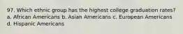 97. Which ethnic group has the highest college graduation rates? a. African Americans b. Asian Americans c. European Americans d. Hispanic Americans