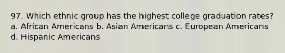 97. Which ethnic group has the highest college graduation rates? a. African Americans b. Asian Americans c. European Americans d. Hispanic Americans