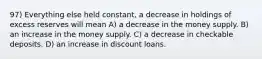 97) Everything else held constant, a decrease in holdings of excess reserves will mean A) a decrease in the money supply. B) an increase in the money supply. C) a decrease in checkable deposits. D) an increase in discount loans.