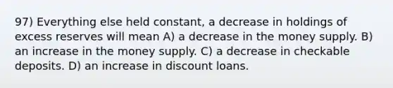 97) Everything else held constant, a decrease in holdings of excess reserves will mean A) a decrease in the money supply. B) an increase in the money supply. C) a decrease in checkable deposits. D) an increase in discount loans.