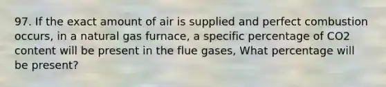 97. If the exact amount of air is supplied and perfect combustion occurs, in a natural gas furnace, a specific percentage of CO2 content will be present in the flue gases, What percentage will be present?