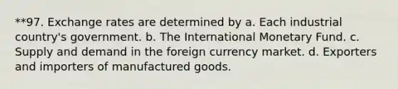 **97. Exchange rates are determined by a. Each industrial country's government. b. The International Monetary Fund. c. Supply and demand in the foreign currency market. d. Exporters and importers of manufactured goods.