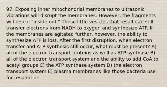 97. Exposing inner mitochondrial membranes to ultrasonic vibrations will disrupt the membranes. However, the fragments will reseal "inside out." These little vesicles that result can still transfer electrons from NADH to oxygen and synthesize ATP. If the membranes are agitated further, however, the ability to synthesize ATP is lost. After the first disruption, when electron transfer and ATP synthesis still occur, what must be present? A) all of the electron transport proteins as well as ATP synthase B) all of the electron transport system and the ability to add CoA to acetyl groups C) the ATP synthase system D) the electron transport system E) plasma membranes like those bacteria use for respiration