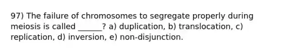 97) The failure of chromosomes to segregate properly during meiosis is called ______? a) duplication, b) translocation, c) replication, d) inversion, e) non-disjunction.