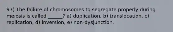 97) The failure of chromosomes to segregate properly during meiosis is called ______? a) duplication, b) translocation, c) replication, d) inversion, e) non-dysjunction.