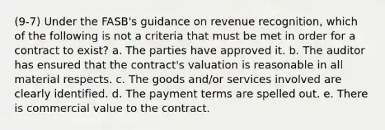 (9-7) Under the FASB's guidance on revenue recognition, which of the following is not a criteria that must be met in order for a contract to exist? a. The parties have approved it. b. The auditor has ensured that the contract's valuation is reasonable in all material respects. c. The goods and/or services involved are clearly identified. d. The payment terms are spelled out. e. There is commercial value to the contract.