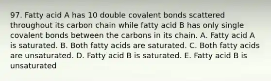 97. Fatty acid A has 10 double covalent bonds scattered throughout its carbon chain while fatty acid B has only single covalent bonds between the carbons in its chain. A. Fatty acid A is saturated. B. Both fatty acids are saturated. C. Both fatty acids are unsaturated. D. Fatty acid B is saturated. E. Fatty acid B is unsaturated