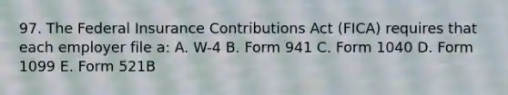 97. The Federal Insurance Contributions Act (FICA) requires that each employer file a: A. W-4 B. Form 941 C. Form 1040 D. Form 1099 E. Form 521B