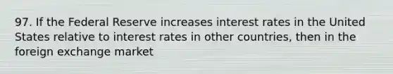 97. If the Federal Reserve increases interest rates in the United States relative to interest rates in other countries, then in the foreign exchange market