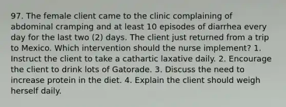 97. The female client came to the clinic complaining of abdominal cramping and at least 10 episodes of diarrhea every day for the last two (2) days. The client just returned from a trip to Mexico. Which intervention should the nurse implement? 1. Instruct the client to take a cathartic laxative daily. 2. Encourage the client to drink lots of Gatorade. 3. Discuss the need to increase protein in the diet. 4. Explain the client should weigh herself daily.