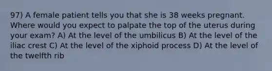 97) A female patient tells you that she is 38 weeks pregnant. Where would you expect to palpate the top of the uterus during your exam? A) At the level of the umbilicus B) At the level of the iliac crest C) At the level of the xiphoid process D) At the level of the twelfth rib