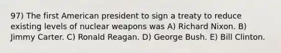 97) The first American president to sign a treaty to reduce existing levels of nuclear weapons was A) Richard Nixon. B) Jimmy Carter. C) Ronald Reagan. D) George Bush. E) Bill Clinton.