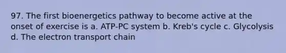 97. The first bioenergetics pathway to become active at the onset of exercise is a. ATP-PC system b. Kreb's cycle c. Glycolysis d. The electron transport chain