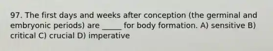 97. The first days and weeks after conception (the germinal and embryonic periods) are _____ for body formation. A) sensitive B) critical C) crucial D) imperative