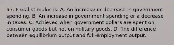 97. Fiscal stimulus is: A. An increase or decrease in government spending. B. An increase in government spending or a decrease in taxes. C. Achieved when government dollars are spent on consumer goods but not on military goods. D. The difference between equilibrium output and full-employment output.