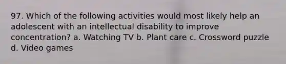 97. Which of the following activities would most likely help an adolescent with an intellectual disability to improve concentration? a. Watching TV b. Plant care c. Crossword puzzle d. Video games