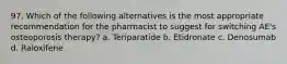 97. Which of the following alternatives is the most appropriate recommendation for the pharmacist to suggest for switching AE's osteoporosis therapy? a. Teriparatide b. Etidronate c. Denosumab d. Raloxifene