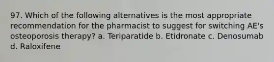 97. Which of the following alternatives is the most appropriate recommendation for the pharmacist to suggest for switching AE's osteoporosis therapy? a. Teriparatide b. Etidronate c. Denosumab d. Raloxifene