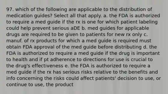 97. which of the following are applicable to the distribution of medication guides? Select all that apply. a. the FDA is authorized to require a med guide if the rx is one for which patient labeling could help prevent serious aDE b. med guides for applicable drugs are required to be given to patients for new rx only c. manuf. of rx products for which a med guide is required must obtain FDA approval of the med guide before distributing d. the FDA is authorized to require a med guide if the drug is important to health and if pt adherence to directions for use is crucial to the drug's effectiveness e. the FDA is authorized to require a med guide if the rx has serious risks relative to the benefits and info concerning the risks could affect patients' decision to use, or continue to use, the product