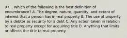 97. . Which of the following is the best definition of encumbrance? A. The degree, nature, quantity, and extent of interest that a person has in real property B. The use of property by a debtor as security for a debt C. Any action taken in relation to real property except for acquiring title D. Anything that limits or affects the title to real property