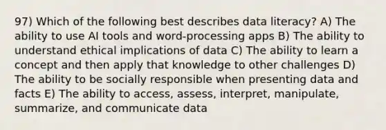 97) Which of the following best describes data literacy? A) The ability to use AI tools and word-processing apps B) The ability to understand ethical implications of data C) The ability to learn a concept and then apply that knowledge to other challenges D) The ability to be socially responsible when presenting data and facts E) The ability to access, assess, interpret, manipulate, summarize, and communicate data