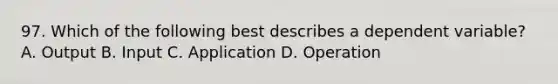 97. Which of the following best describes a dependent variable? A. Output B. Input C. Application D. Operation