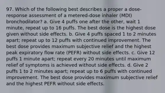 97. Which of the following best describes a proper a dose-response assessment of a metered-dose inhaler (MDI) bronchodilator? a. Give 4 puffs one after the other, wait 1 minute, repeat up to 16 puffs. The best dose is the highest dose given without side effects. b. Give 4 puffs spaced 1 to 2 minutes apart; repeat up to 12 puffs with continued improvement. The best dose provides maximum subjective relief and the highest peak expiratory flow rate (PEFR) without side effects. c. Give 12 puffs 1 minute apart; repeat every 20 minutes until maximum relief of symptoms is achieved without side effects. d. Give 2 puffs 1 to 2 minutes apart; repeat up to 6 puffs with continued improvement. The best dose provides maximum subjective relief and the highest PEFR without side effects.