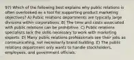 97) Which of the following best explains why public relations is often overlooked as a tool for supporting product marketing objectives? A) Public relations departments are typically large divisions within corporations. B) The time and costs associated with public relations can be prohibitive. C) Public relations specialists lack the skills necessary to work with marketing experts. D) Many public relations professionals see their jobs as communicating, not necessarily brand building. E) The public relations department only wants to handle stockholders, employees, and government officials.