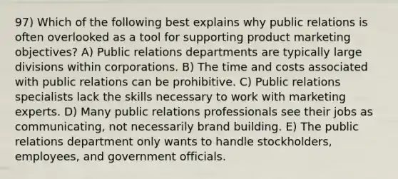 97) Which of the following best explains why public relations is often overlooked as a tool for supporting product marketing objectives? A) Public relations departments are typically large divisions within corporations. B) The time and costs associated with public relations can be prohibitive. C) Public relations specialists lack the skills necessary to work with marketing experts. D) Many public relations professionals see their jobs as communicating, not necessarily brand building. E) The public relations department only wants to handle stockholders, employees, and government officials.