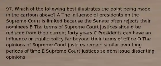 97. Which of the following best illustrates the point being made in the cartoon above? A The influence of presidents on the Supreme Court is limited because the Senate often rejects their nominees B The terms of Supreme Court justices should be reduced from their current forty years C Presidents can have an influence on public policy far beyond their terms of office D The opinions of Supreme Court justices remain similar over long periods of time E Supreme Court justices seldom issue dissenting opinions