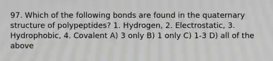 97. Which of the following bonds are found in the quaternary structure of polypeptides? 1. Hydrogen, 2. Electrostatic, 3. Hydrophobic, 4. Covalent A) 3 only B) 1 only C) 1-3 D) all of the above