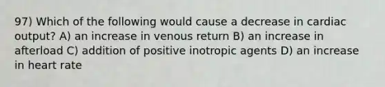 97) Which of the following would cause a decrease in cardiac output? A) an increase in venous return B) an increase in afterload C) addition of positive inotropic agents D) an increase in heart rate