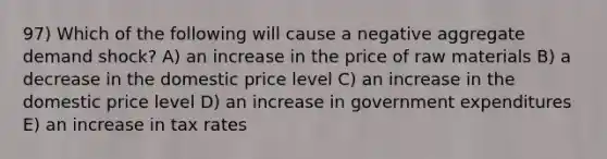 97) Which of the following will cause a negative aggregate demand shock? A) an increase in the price of raw materials B) a decrease in the domestic price level C) an increase in the domestic price level D) an increase in government expenditures E) an increase in tax rates