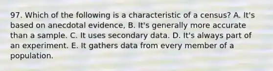 97. Which of the following is a characteristic of a census? A. It's based on anecdotal evidence, B. It's generally more accurate than a sample. C. It uses secondary data. D. It's always part of an experiment. E. It gathers data from every member of a population.