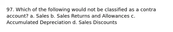 97. Which of the following would not be classified as a contra account? a. Sales b. Sales Returns and Allowances c. Accumulated Depreciation d. Sales Discounts