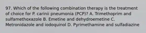 97. Which of the following combination therapy is the treatment of choice for P. carinii pneumonia (PCP)? A. Trimethoprim and sulfamethoxazole B. Emetine and dehydroemetine C. Metronidazole and iodoquinol D. Pyrimethamine and sulfadiazine