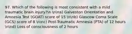 97. Which of the following is most consistent with a mild traumatic brain injury?n nna) Galveston Orientation and Amnesia Test (GOAT) score of 15 nnb) Glascow Coma Scale (GCS) score of 8 nnc) Post-Traumatic Amnesia (PTA) of 12 hours nnd) Loss of consciousness of 2 hours