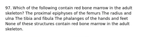 97. Which of the following contain red bone marrow in the adult skeleton? The proximal epiphyses of the femurs The radius and ulna The tibia and fibula The phalanges of the hands and feet None of these structures contain red bone marrow in the adult skeleton.