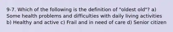 9-7. Which of the following is the definition of "oldest old"? a) Some health problems and difficulties with daily living activities b) Healthy and active c) Frail and in need of care d) Senior citizen