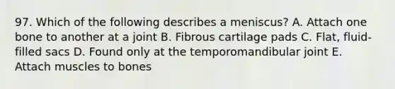 97. Which of the following describes a meniscus? A. Attach one bone to another at a joint B. Fibrous cartilage pads C. Flat, fluid-filled sacs D. Found only at the temporomandibular joint E. Attach muscles to bones