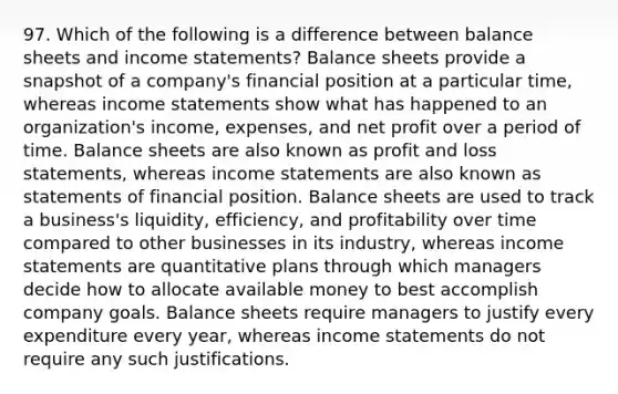 97. Which of the following is a difference between balance sheets and income statements? Balance sheets provide a snapshot of a company's financial position at a particular time, whereas income statements show what has happened to an organization's income, expenses, and net profit over a period of time. Balance sheets are also known as profit and loss statements, whereas income statements are also known as statements of financial position. Balance sheets are used to track a business's liquidity, efficiency, and profitability over time compared to other businesses in its industry, whereas income statements are quantitative plans through which managers decide how to allocate available money to best accomplish company goals. Balance sheets require managers to justify every expenditure every year, whereas income statements do not require any such justifications.