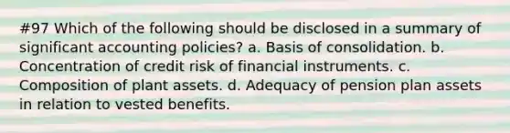 #97 Which of the following should be disclosed in a summary of significant accounting policies? a. Basis of consolidation. b. Concentration of credit risk of financial instruments. c. Composition of plant assets. d. Adequacy of pension plan assets in relation to vested benefits.