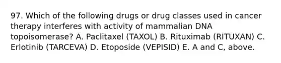 97. Which of the following drugs or drug classes used in cancer therapy interferes with activity of mammalian DNA topoisomerase? A. Paclitaxel (TAXOL) B. Rituximab (RITUXAN) C. Erlotinib (TARCEVA) D. Etoposide (VEPISID) E. A and C, above.