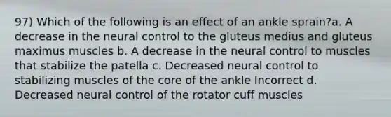 97) Which of the following is an effect of an ankle sprain?a. A decrease in the neural control to the gluteus medius and gluteus maximus muscles b. A decrease in the neural control to muscles that stabilize the patella c. Decreased neural control to stabilizing muscles of the core of the ankle Incorrect d. Decreased neural control of the rotator cuff muscles