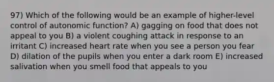 97) Which of the following would be an example of higher-level control of autonomic function? A) gagging on food that does not appeal to you B) a violent coughing attack in response to an irritant C) increased heart rate when you see a person you fear D) dilation of the pupils when you enter a dark room E) increased salivation when you smell food that appeals to you