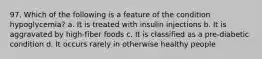 97. Which of the following is a feature of the condition hypoglycemia? a. It is treated with insulin injections b. It is aggravated by high-fiber foods c. It is classified as a pre-diabetic condition d. It occurs rarely in otherwise healthy people