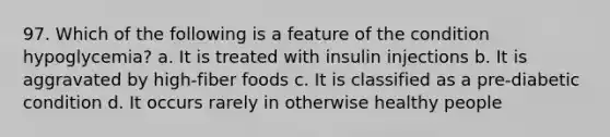 97. Which of the following is a feature of the condition hypoglycemia? a. It is treated with insulin injections b. It is aggravated by high-fiber foods c. It is classified as a pre-diabetic condition d. It occurs rarely in otherwise healthy people