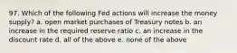 97. Which of the following Fed actions will increase the money supply? a. open market purchases of Treasury notes b. an increase in the required reserve ratio c. an increase in the discount rate d. all of the above e. none of the above